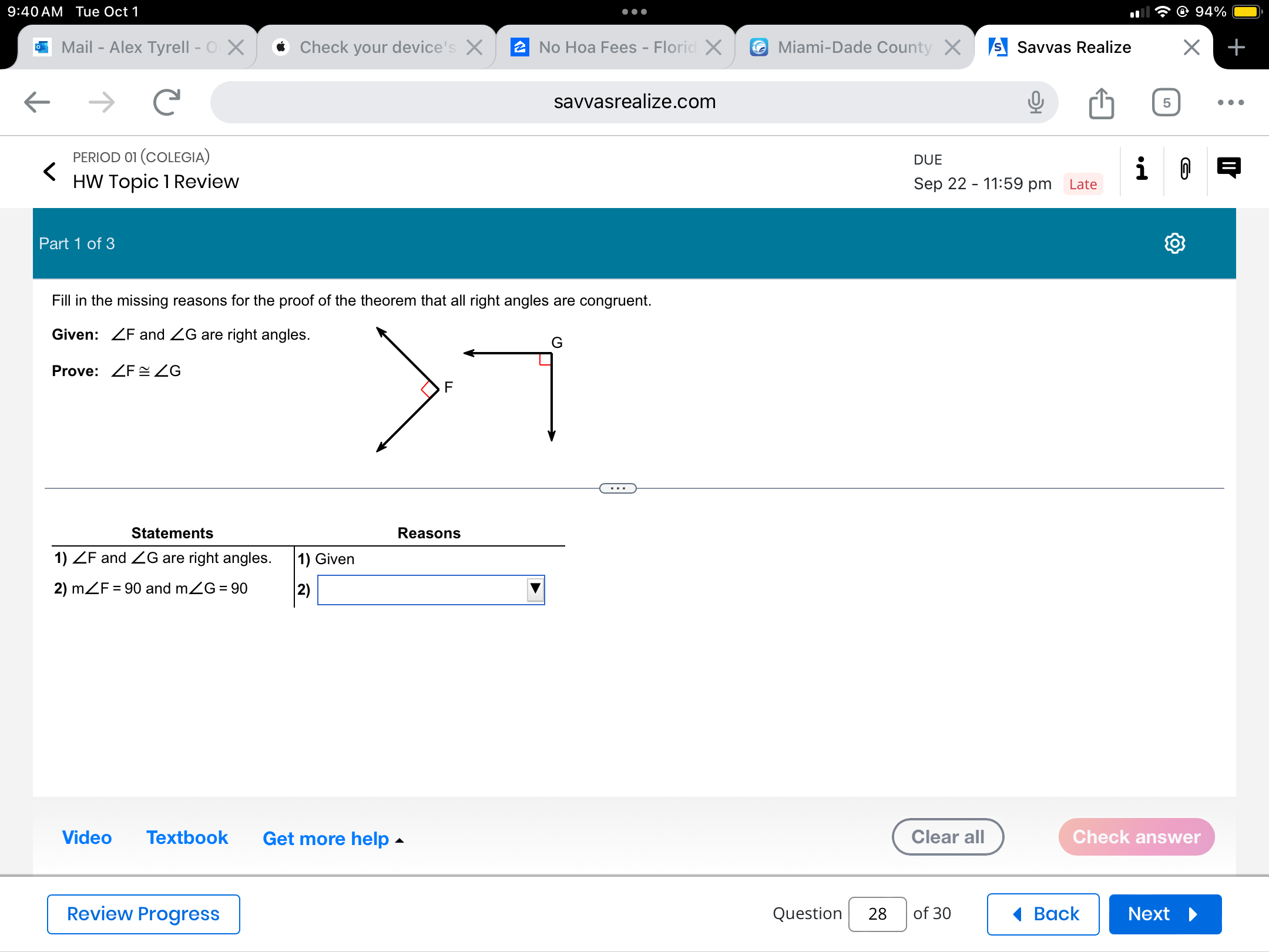 9:40 AM Tue Oct 1 
4% 
Mail - Alex Tyrell - Check your device's No Hoa Fees - Floric Miami-Dade County Savvas Realize 
savvasrealize.com 5 … 
PERIOD 01 (COLEGIA) DUE 
HW Topic 1 Review Sep 22 - 11:59 pm Late 
0 
Part 1 of 3 
Fill in the missing reasons for the proof of the theorem that all right angles are congruent. 
Given: ∠ F and ∠ G are right angles.
G
Prove: ∠ F≌ ∠ G
F
Statements Reasons 
1) ∠ F and ∠ G are right angles. 1) Given 
2) m∠ F=90 and m∠ G=90 2) 
Video Textbook Get more help ▲ Clear all Check answer 
Review Progress Question 28 of 30 Back Next