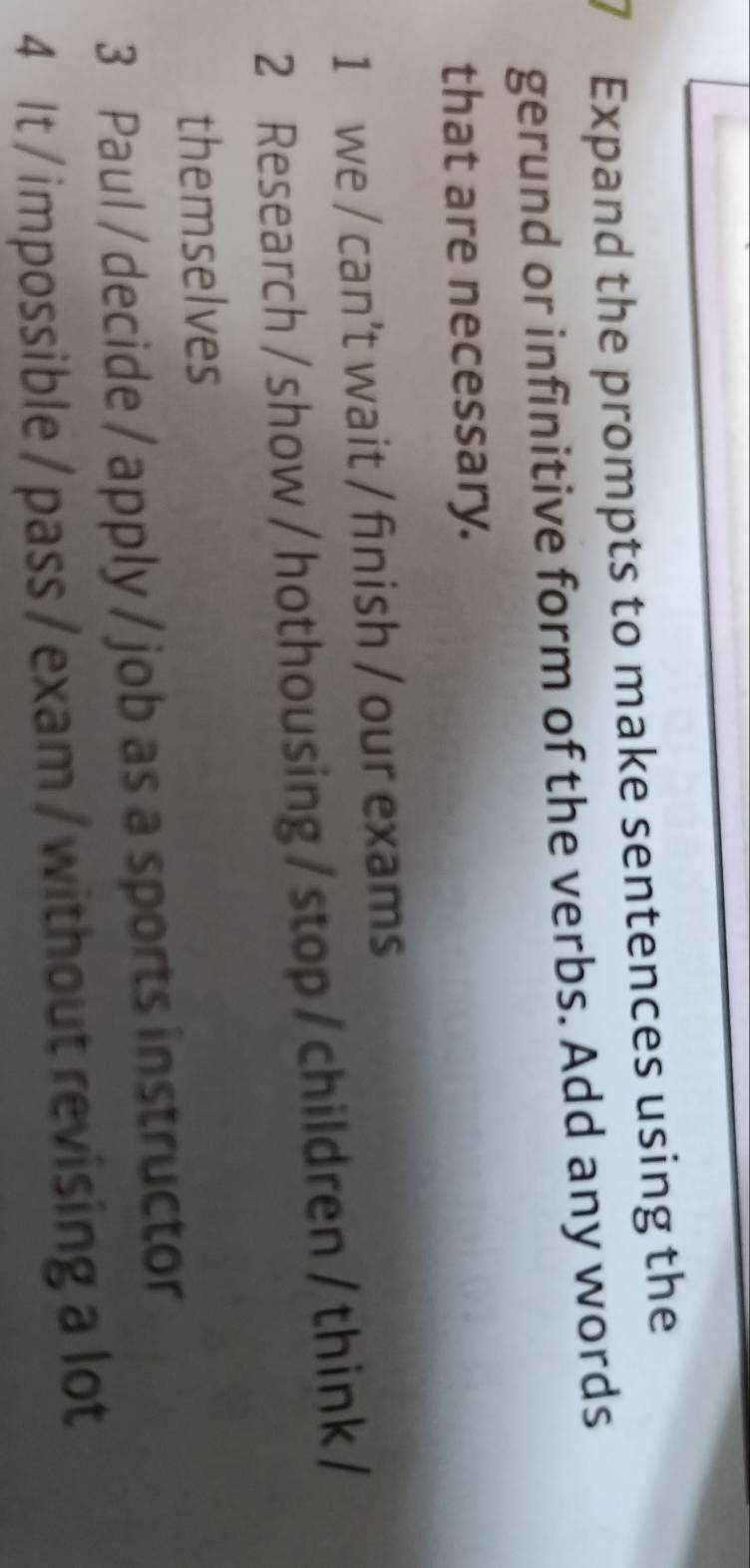 Expand the prompts to make sentences using the 
gerund or infinitive form of the verbs. Add any words 
that are necessary. 
1 we / can't wait / finish / our exams 
2 Research / show / hothousing/ stop/children/ think/ 
themselves 
3 Paul / decide / apply / job as a sports instructor 
4 It / impossible / pass / exam / without revising a lot