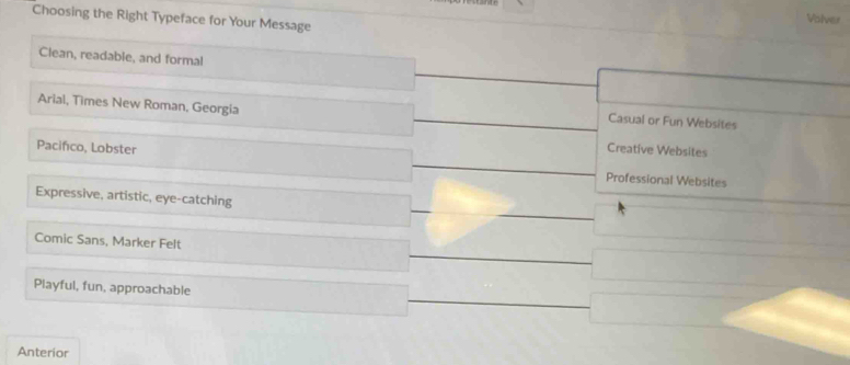 Choosing the Right Typeface for Your Message
Volver
Clean, readable, and formal
Arial, Times New Roman, Georgia
Casual or Fun Websites
Creative Websites
Pacifco, Lobster Professional Websites
Expressive, artistic, eye-catching
Comic Sans, Marker Felt
Playful, fun, approachable
Anterior