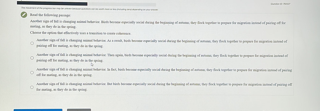 Question ID: 750127
The movement of the progress bar may be uneven because questions can be worth more or less (including zero) depending on your answer.
Read the following passage:
Another sign of fall is changing animal behavior. Birds become especially social during the beginning of autumn; they flock together to prepare for migration instead of pairing off for
mating, as they do in the spring.
Choose the option that effectively uses a transition to create coherence.
Another sign of fall is changing animal behavior. As a result, birds become especially social during the beginning of autumn; they flock together to prepare for migration instead of
pairing off for mating, as they do in the spring.
Another sign of fall is changing animal behavior. Then again, birds become especially social during the beginning of autumn; they flock together to prepare for migration instead of
pairing off for mating, as they do in the spring.
Another sign of fall is changing animal behavior. In fact, birds become especially social during the beginning of autumn; they flock together to prepare for migration instead of pairing
off for mating, as they do in the spring.
Another sign of fall is changing animal behavior. But birds become especially social during the beginning of autumn; they flock together to prepare for migration instead of pairing off
for mating, as they do in the spring.