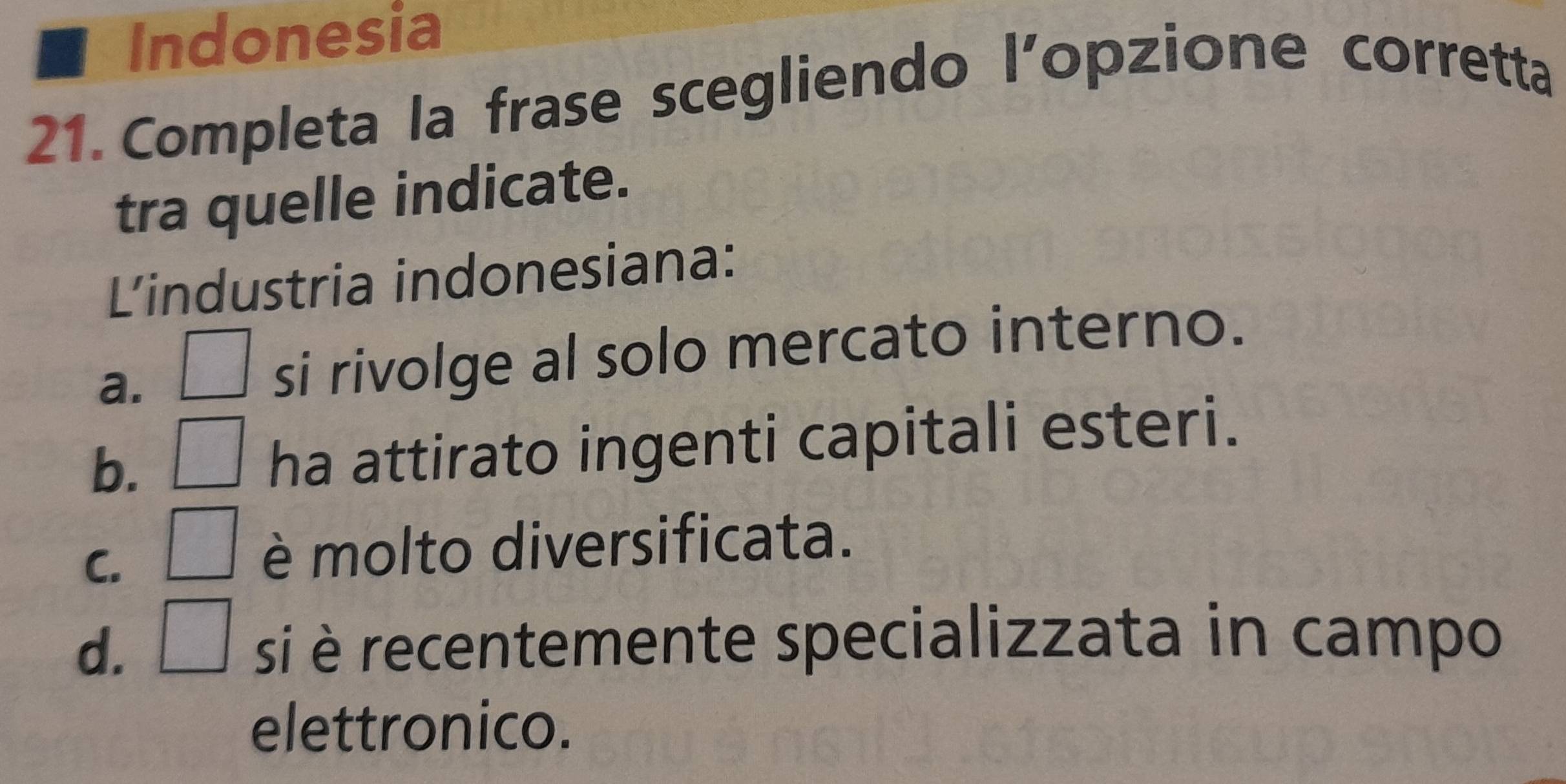 Indonesia
21. Completa la frase scegliendo l’opzione corretta
tra quelle indicate.
Lindustria indonesiana:
a. □ si rivolge al solo mercato interno.
b. □ ha attirato ingenti capitali esteri.
C. □ è molto diversificata.
d. □ si è recentemente specializzata in campo
elettronico.