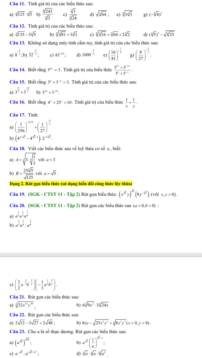 Tính giá trị của các biểu thức sau:
a) sqrt[4](125)· sqrt[4](5) b)  sqrt[4](243)/sqrt[4](3)  c)  sqrt[3](3)/sqrt[3](24)  d) sqrt(sqrt [3]64) e) sqrt[4](3sqrt [3]3) g) (-sqrt[6](4))^3
Câu 12. Tính giá trị của các biểu thức sau:
a) sqrt[3](135)-5sqrt[3](5) b) sqrt[4](sqrt [3]81)+3sqrt[3](3) c) sqrt[4](sqrt [5]16)+sqrt[5](64)+2sqrt[5](2) d) (sqrt[4](5))^5-sqrt(sqrt [4]25)
Câu 13. Không sử dụng máy tính cầm tay, tính giá trị của các biểu thức sau:
a) 8^(-frac 2)3; b 32^(-frac 2)5; c) 81^(1.25); d) 1000^(-frac 5)3 e) ( 16/81 )^- 1/4  g) ( 8/27 )^- 2/3 .
Câu 14. Biết rằng 5^(2x)=3. Tính giá trị của biểu thức  (5^(3x)+5^(-3x))/5^x+5^(-x) .
Câu 15. Biết rằng 3^(alpha)+3^(-alpha)=3. Tính giá trị của các biểu thức sau:
a) 3^(frac a)2+3^(frac -a)2 b) 3^(2alpha)+3^(-2alpha).
Câu 16. Biết rằng 4^x=25^y=10. Tính giá trị của biểu thức  1/x + 1/y .
Câu 17. Tính:
a) ( 1/256 )^-0.75+( 1/27 )^- 4/3 
b) (4^(3+sqrt(3))-4^(sqrt(3)-1))· 2^(-2sqrt(3)).
Câu 18. Viết các biểu thức sau về luỹ thừa cơ số a , biết:
a) A=sqrt[7](3· sqrt [5]frac 1)3 với a=3
b) B= 25sqrt[3](5)/sqrt(125)  với a=sqrt(5).
Dạng 2. Rút gọn biểu thức (sử dụng biến đổi công thức lũy thừa)
Câu 19. (SGK - CTST 11 - Tập 2) Rút gọn biểu thức: (x^(sqrt(2))y)^sqrt(2)(9y^(-sqrt(2))) (với x,y>0).
Câu 20. (SGK - CTST 11 - Tập 2) Rút gọn các biểu thức sau (a>0,b>0) :
a) a^(frac 1)3a^(frac 1)2a^(frac 7)6
b) a^(frac 2)3a^(frac 1)4:a^(frac 1)6
c) ( 3/2 a^(-frac 3)2b^(-frac 1)2)(- 1/3 a^(frac 1)2b^(frac 3)2).
Câu 21. Rút gọn các biểu thức sau:
a) sqrt[5](32x^(15)y^(20)).
b) 6sqrt[3](9x^2)· 3sqrt[3](24x).
Câu 22. Rút gọn các biểu thức sau:
a) 2sqrt(12)-3sqrt(27)+2sqrt(48); b) 8xy-sqrt(25x^2y^2)+sqrt[3](8x^3y^3)(x>0,y>0).
Câu 23. Cho a là số thực dương. Rút gọn các biểu thức sau:
a) (a^(sqrt(6)))^sqrt(24); a^(sqrt(2))( 1/a )^sqrt(2)-1;
b)
c) a^(-sqrt(3)):a^((sqrt(3)-1)^2); d) sqrt[3](a)· sqrt[4](a)· sqrt[12](a^5)