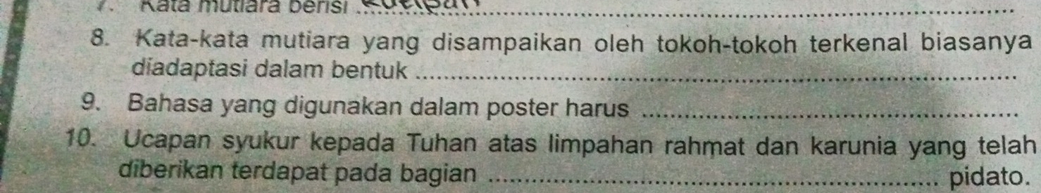 Kata mutiara berisi S gylegn 
_ 
8. Kata-kata mutiara yang disampaikan oleh tokoh-tokoh terkenal biasanya 
diadaptasi dalam bentuk_ 
9. Bahasa yang digunakan dalam poster harus_ 
10. Ucapan syukur kepada Tuhan atas limpahan rahmat dan karunia yang telah 
diberikan terdapat pada bagian _pidato.