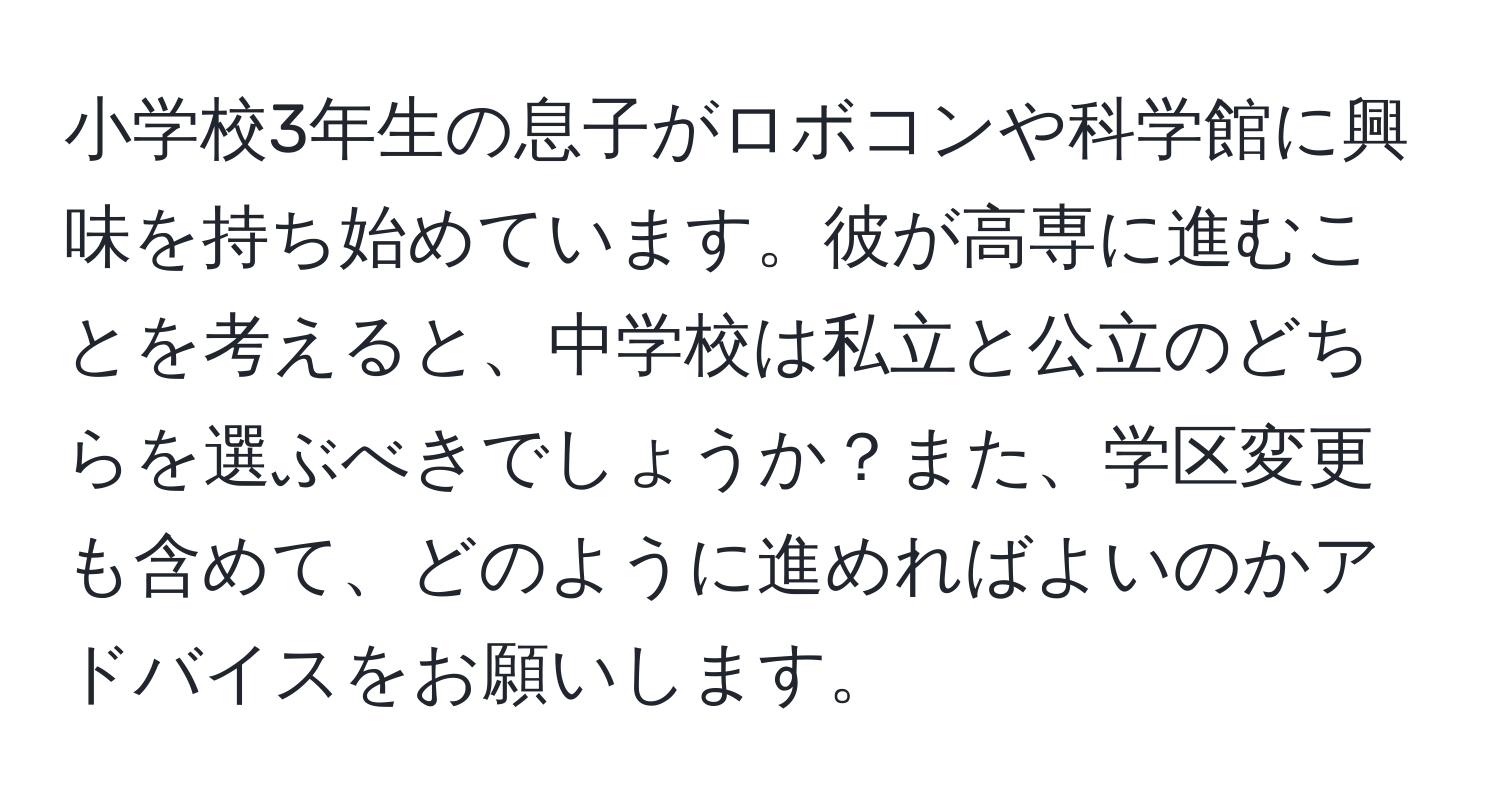 小学校3年生の息子がロボコンや科学館に興味を持ち始めています。彼が高専に進むことを考えると、中学校は私立と公立のどちらを選ぶべきでしょうか？また、学区変更も含めて、どのように進めればよいのかアドバイスをお願いします。