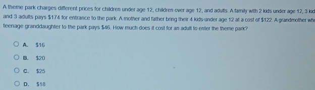 A theme park charges different prices for children under age 12, children over age 12, and adults. A family with 2 kids under age 12, 3 kid
and 3 adults pays $174 for entrance to the park. A mother and father bring their 4 kids under age 12 at a cost of $122. A grandmother wh
teenage granddaughter to the park pays $46. How much does it cost for an adult to enter the theme park?
A. $16
B. $20
C. $25
D. $18