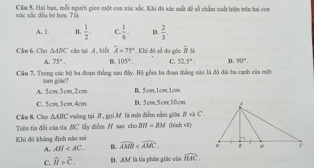 Hai bạn, mỗi người gieo một con xúc xắc. Khi đó xác suất để số chấm xuất hiện trên hai con
xúc xắc đều bé hơn 7 là
A. 1. B.  1/2 . C.  1/6 . D.  2/3 . 
Câu 6. Cho △ ABC cân tại A , biết widehat A=75°. Khi đó số đo góc widehat B là
A. 75°. B. 105°. C. 52,5°. D. 90°. 
Câu 7. Trong các bộ ba đoạn thẳng sau đây. Bộ gồm ba đoạn thẳng nào là độ dài ba cạnh của một
tam giác?
A. 5cm, 3cm, 2cm. B. 5cm, 1cm, 1cm.
C. 5cm, 3cm, 4cm. D. 5 cm, 5 cm, 10 cm.
Câu 8. Cho △ ABC vuông tại B, gọi M là một điểm nằm giữa B và C.
Trên tia đối của tia BC lấy điểm H sao cho BH=BM (hình vẽ)
Khi đó khảng định nào sai
A. AH . B. widehat AMB .
C. widehat H>widehat C.
D. AM là tia phân giác của widehat HAC.