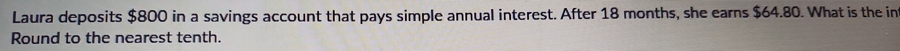 Laura deposits $800 in a savings account that pays simple annual interest. After 18 months, she earns $64.80. What is the in 
Round to the nearest tenth.