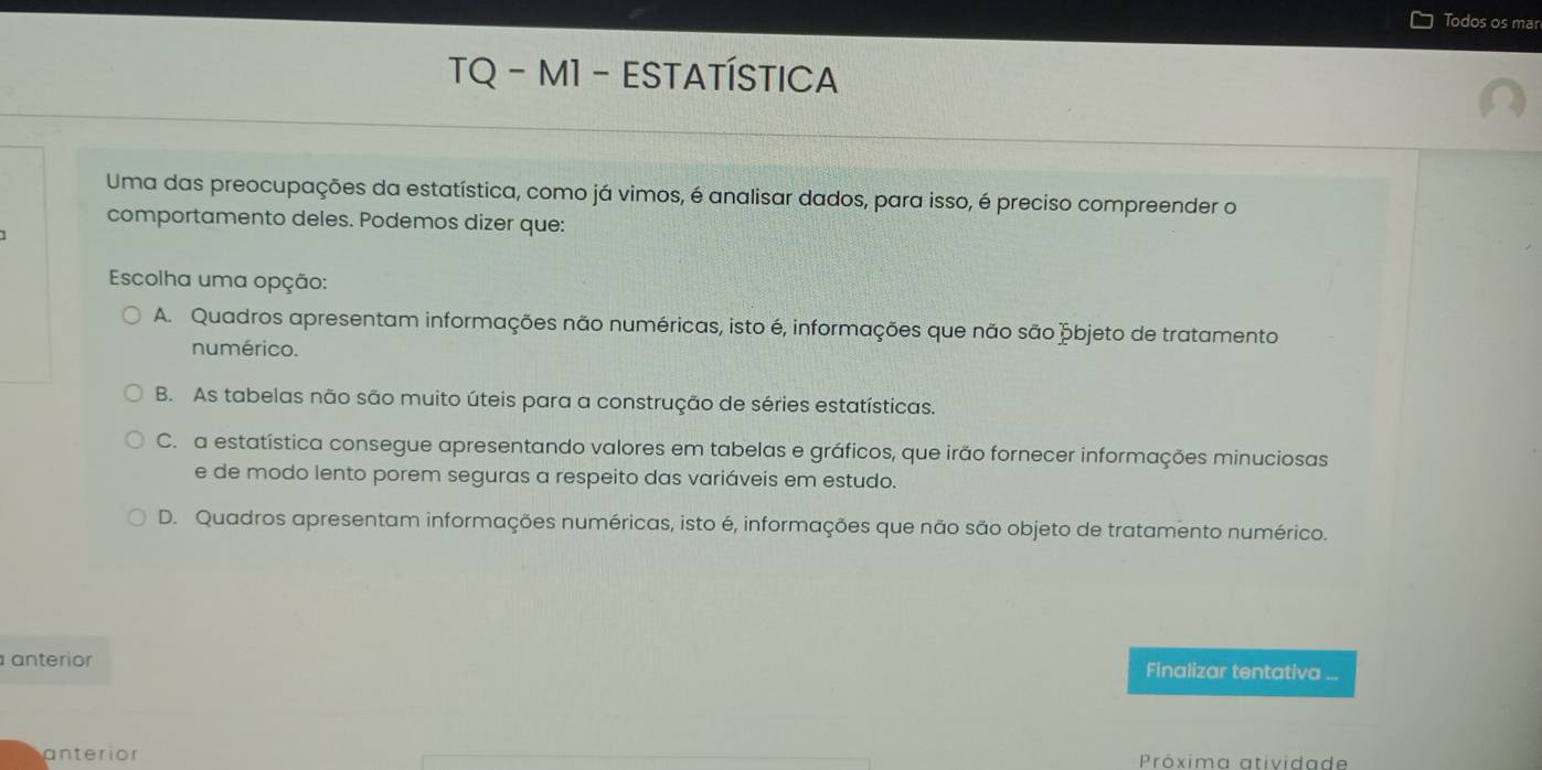 Todos os mar
TQ - M1 - ESTATÍSTICA
Uma das preocupações da estatística, como já vimos, é analisar dados, para isso, é preciso compreender o
comportamento deles. Podemos dizer que:
Escolha uma opção:
A. Quadros apresentam informações não numéricas, isto é, informações que não são þbjeto de tratamento
numérico.
B. As tabelas não são muito úteis para a construção de séries estatísticas.
C. a estatística consegue apresentando valores em tabelas e gráficos, que irão fornecer informações minuciosas
e de modo lento porem seguras a respeito das variáveis em estudo.
D. Quadros apresentam informações numéricas, isto é, informações que não são objeto de tratamento numérico.
anterio Finalizar tentativa ...
anterior Próxima atividade