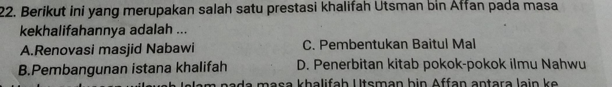 Berikut ini yang merupakan salah satu prestasi khalifah Utsman bin Affan pada masa
kekhalifahannya adalah ...
A.Renovasi masjid Nabawi
C. Pembentukan Baitul Mal
B.Pembangunan istana khalifah
D. Penerbitan kitab pokok-pokok ilmu Nahwu
a n m a s a kha lifa h U tsm an bin Affan antara lain k