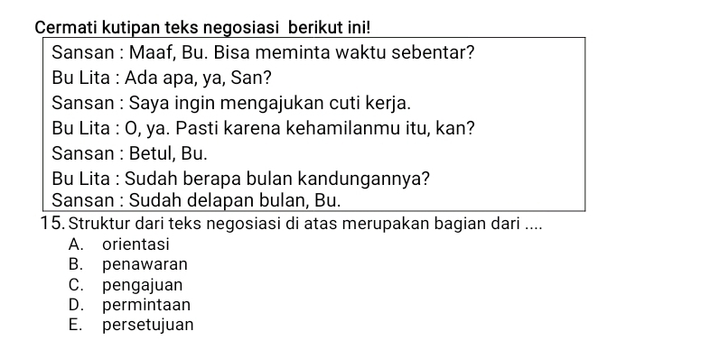 Cermati kutipan teks negosiasi berikut ini!
Sansan : Maaf, Bu. Bisa meminta waktu sebentar?
Bu Lita : Ada apa, ya, San?
Sansan : Saya ingin mengajukan cuti kerja.
Bu Lita : O, ya. Pasti karena kehamilanmu itu, kan?
Sansan : Betul, Bu.
Bu Lita : Sudah berapa bulan kandungannya?
Sansan : Sudah delapan bulan, Bu.
15. Struktur dari teks negosiasi di atas merupakan bagian dari ....
A. orientasi
B. penawaran
C. pengajuan
D. permintaan
E. persetujuan