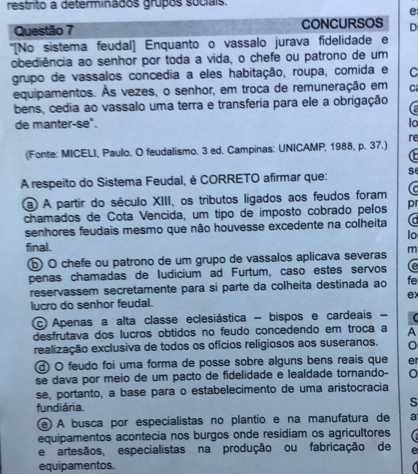 restrito a determinados grupos sociais.
e
Questão 7 CONCURSOS D
*[No sistema feudal] Enquanto o vassalo jurava fidelidade e
obediência ao senhor por toda a vida, o chefe ou patrono de um
grupo de vassalos concedia a eles habitação, roupa, comida e C
equipamentos. Às vezes, o senhor, em troca de remuneração em C
bens, cedia ao vassalo uma terra e transferia para ele a obrigação
(a
de manter-se". lo
re
(Fonte: MICELI, Paulo. O feudalismo. 3 ed. Campinas: UNICAMP, 1988, p. 37.)
A respeito do Sistema Feudal, é CORRETO afirmar que:
se
a A partir do século XIII, os tributos ligados aos feudos foram (c
chamados de Cota Vencida, um tipo de imposto cobrado pelos pr
senhores feudais mesmo que não houvesse excedente na colheita (d
lo
final.
⑥ O chefe ou patrono de um grupo de vassalos aplicava severas m
penas chamadas de Iudicium ad Furtum, caso estes servos (e
reservassem secretamente para si parte da colheita destinada ao fe
ex
lucro do senhor feudal.
Apenas a alta classe eclesiástica - bispos e cardeais -
desfrutava dos lucros obtidos no feudo concedendo em troca a A
realização exclusiva de todos os ofícios religiosos aos suseranos. 0
Ở O feudo foi uma forma de posse sobre alguns bens reais que er
se dava por meio de um pacto de fidelidade e lealdade tornando-
se, portanto, a base para o estabelecimento de uma aristocracia
fundiária.
S
e A busca por especialistas no plantio e na manufatura de a
equipamentos acontecia nos burgos onde residiam os agricultores
e artesãos, especialistas na produção ou fabricação de e
equipamentos.