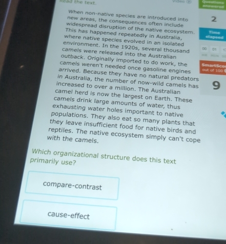 Read the text. Video (1
When non-native species are introduced into 2
new areas, the consequences often include
widespread disruption of the native ecosystem. Time
This has happened repeatedly in Australia, elapsed
where native species evolved in an isolated
environment. In the 1920s, several thousand 0 01 17
camels were released into the Australian 5
outback. Originally imported to do work, the SmartSco
camels weren't needed once gasoline engines out of 100
arrived. Because they have no natural predators
in Australia, the number of now-wild camels has 9
increased to over a million. The Australian
camel herd is now the largest on Earth. These
camels drink large amounts of water, thus
exhausting water holes important to native
populations. They also eat so many plants that
they leave insufficient food for native birds and
reptiles. The native ecosystem simply can't cope
with the camels.
Which organizational structure does this text
primarily use?
compare-contrast
cause-effect