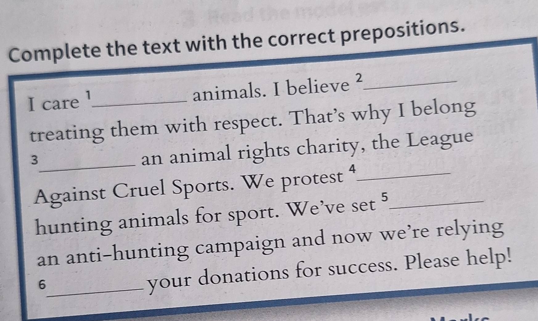 Complete the text with the correct prepositions. 
I care !_ animals. I believe ²_ 
treating them with respect. That’s why I belong 
_3 
an animal rights charity, the League 
Against Cruel Sports. We protest 4__ 
hunting animals for sport. We’ve set^5
an anti-hunting campaign and now we’re relying 
_6 
your donations for success. Please help!