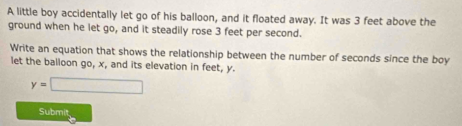 A little boy accidentally let go of his balloon, and it floated away. It was 3 feet above the 
ground when he let go, and it steadily rose 3 feet per second. 
Write an equation that shows the relationship between the number of seconds since the boy 
let the balloon go, x, and its elevation in feet, y.
y=□
Submit