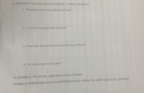 IL-INTERPRETA LOS SIGUENTES REFRANES Y PRASES CELEDIES: 
1-9 respeto al derecho ajeno es la par"
2x° ' A quien madruga Dios to ayuda'' 
3. -7 ''Camarón que se duerme se lo llexa la corriente'' 
4.-'Yo solo sé que no sé nada 
IIL-ESCRIbA el TíTUlo dEl libro que eStás Leyendo: 
escribe el aprendizaje que has obtenido hasta amora del libro que estás letenço