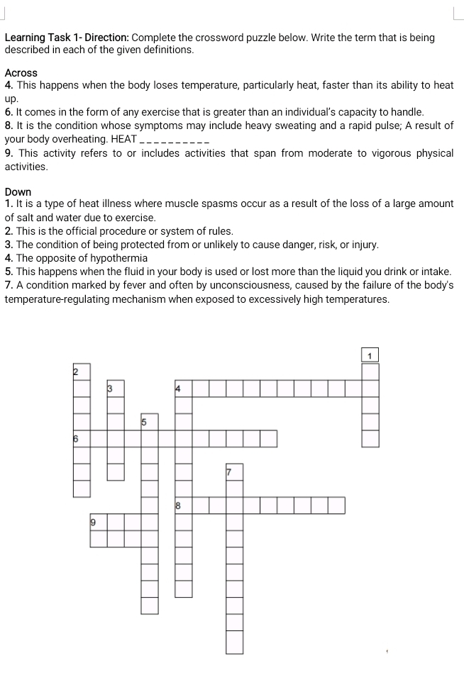 Learning Task 1- Direction: Complete the crossword puzzle below. Write the term that is being 
described in each of the given definitions. 
Across 
4. This happens when the body loses temperature, particularly heat, faster than its ability to heat 
up. 
6. It comes in the form of any exercise that is greater than an individual’s capacity to handle. 
8. It is the condition whose symptoms may include heavy sweating and a rapid pulse; A result of 
your body overheating. HEAT_ 
9. This activity refers to or includes activities that span from moderate to vigorous physical 
activities. 
Down 
1. It is a type of heat illness where muscle spasms occur as a result of the loss of a large amount 
of salt and water due to exercise. 
2. This is the official procedure or system of rules. 
3. The condition of being protected from or unlikely to cause danger, risk, or injury. 
4. The opposite of hypothermia 
5. This happens when the fluid in your body is used or lost more than the liquid you drink or intake. 
7. A condition marked by fever and often by unconsciousness, caused by the failure of the body's 
temperature-regulating mechanism when exposed to excessively high temperatures.