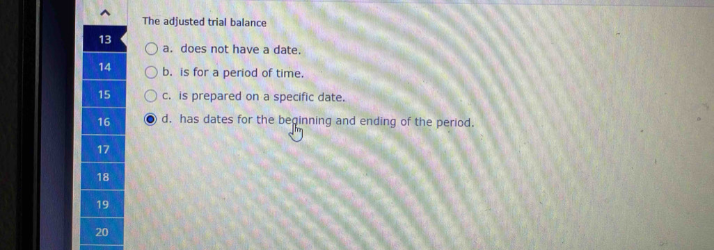 The adjusted trial balance
13 a. does not have a date.
14 b. is for a period of time.
15 c. is prepared on a specific date.
16 d. has dates for the beginning and ending of the period.
17
18
19
20