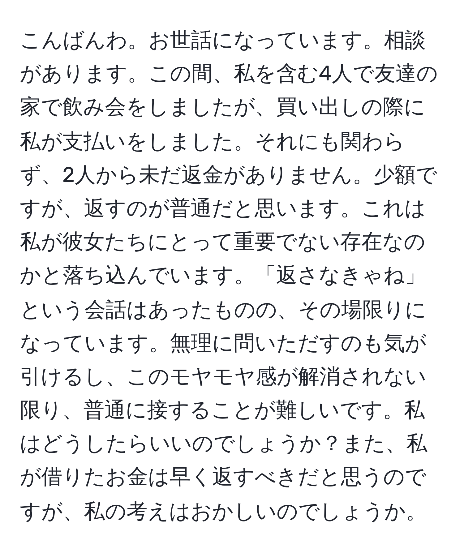 こんばんわ。お世話になっています。相談があります。この間、私を含む4人で友達の家で飲み会をしましたが、買い出しの際に私が支払いをしました。それにも関わらず、2人から未だ返金がありません。少額ですが、返すのが普通だと思います。これは私が彼女たちにとって重要でない存在なのかと落ち込んでいます。「返さなきゃね」という会話はあったものの、その場限りになっています。無理に問いただすのも気が引けるし、このモヤモヤ感が解消されない限り、普通に接することが難しいです。私はどうしたらいいのでしょうか？また、私が借りたお金は早く返すべきだと思うのですが、私の考えはおかしいのでしょうか。