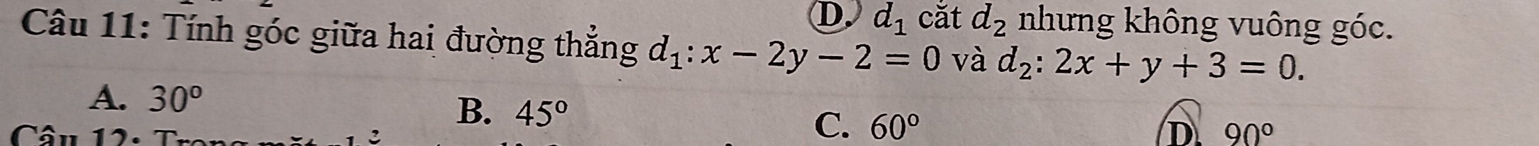 D. d_1 cǎt d_2 nhưng không vuông góc.
Câu 11: Tính góc giữa hai đường thắng d_1:x-2y-2=0 và d_2:2x+y+3=0.
A. 30^o
B. 45° C. 60°
D. 90°