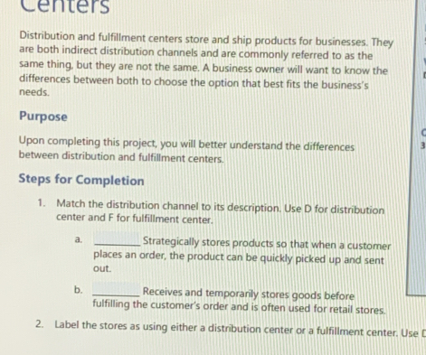 Centers 
Distribution and fulfillment centers store and ship products for businesses. They 
are both indirect distribution channels and are commonly referred to as the 
same thing, but they are not the same. A business owner will want to know the 
differences between both to choose the option that best fits the business's 
needs. 
Purpose 
r 
Upon completing this project, you will better understand the differences 3 
between distribution and fulfillment centers. 
Steps for Completion 
1. Match the distribution channel to its description. Use D for distribution 
center and F for fulfillment center. 
a. _Strategically stores products so that when a customer 
places an order, the product can be quickly picked up and sent 
out. 
b. _Receives and temporarily stores goods before 
fulfilling the customer’s order and is often used for retail stores. 
2. Label the stores as using either a distribution center or a fulfillment center. Use [