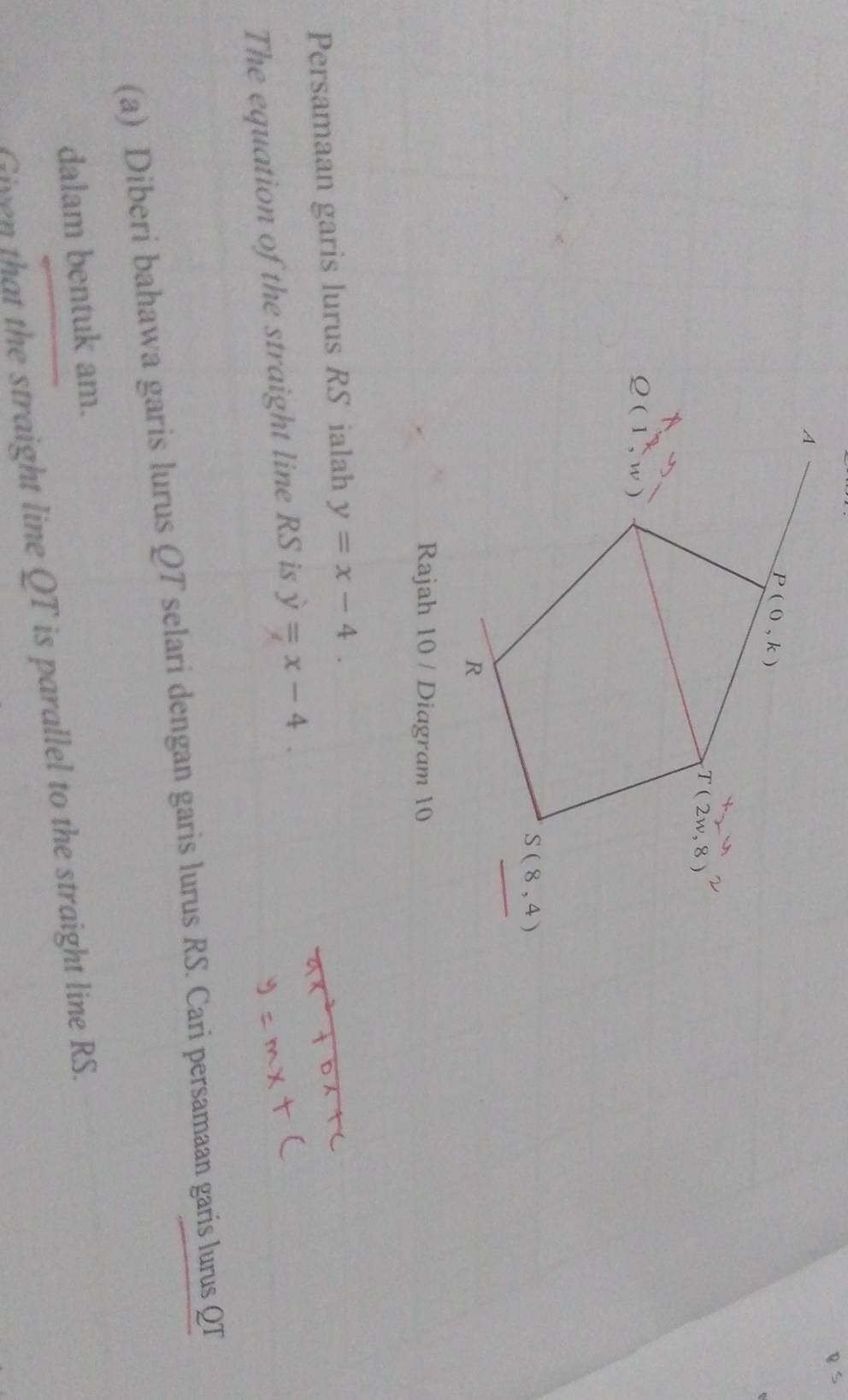 Rajah 10 / Diagram 10
Persamaan garis lurus RS ialah y=x-4.
The equation of the straight line RS is y=x-4.
(a) Diberi bahawa garis lurus QT selari dengan garis lurus RS. Cari persamaan garis lurus QT
dalam bentuk am.
Civen that the straight line QT is parallel to the straight line RS.