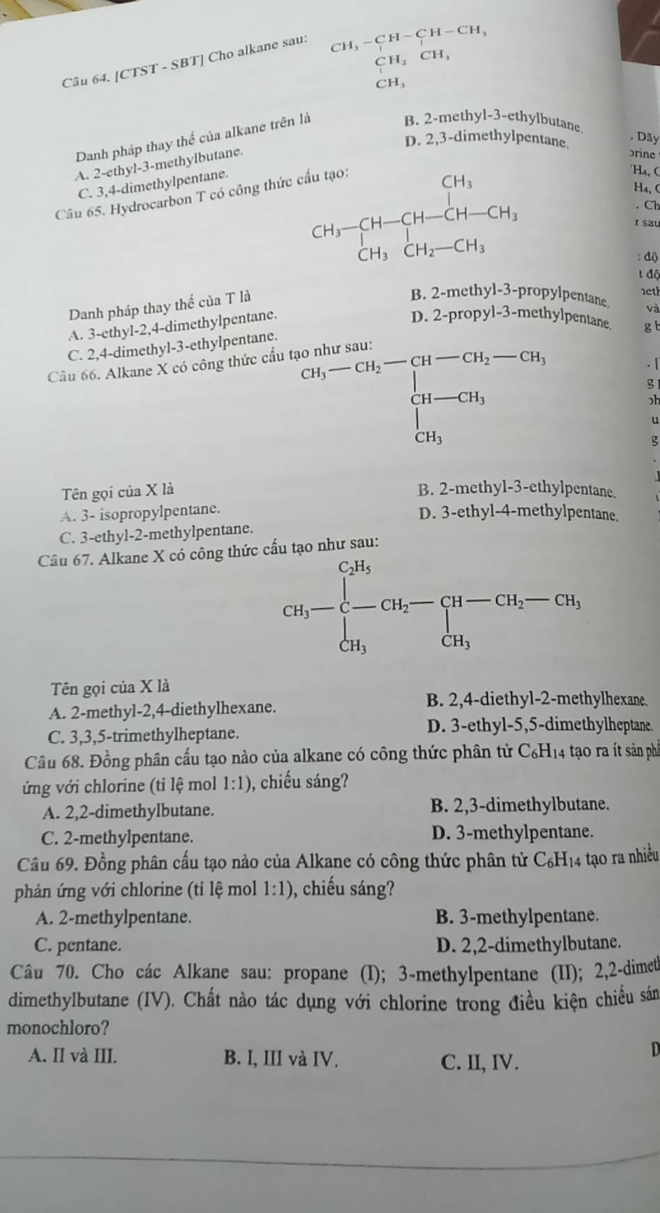 [CTST - SBT] Cho alkane sau:
CH_3-CH-CH-CH_3
CH_2CH_3
CH_3
Danh pháp thay thể của alkane trên là
B. 2-methyl-3-ethylbutane
. Dãy
D. 2,3-dimethylpentane. brine
A. 2-ethyl-3-methylbutane.
C. 3,4-dimethylpentane.
Câu 65. Hydrocarbon T có công thức
án tạo 'H4, C
H₄, (
CH_3-CH-CH-CH-CH_2 r sau
Ch
: độ
t độ
Danh pháp thay thể của T là
B. 2-methyl-3-propylpentane 1et
A. 3-ethyl-2,4-dimethylpentane.
và
D. 2-propyl-3-methylpentane gt
C. 2,4-dimethyl-3-ethylpentane.
^(3t_1-CH_2-CH_2-CH_3ch_4-GH_1 _1_Gh_1
Câu 66. Alkane X có công thức cầu tả a
. [
g
ɔh
u
g
Tên gọi của X là B. 2-methyl-3-ethylpentane.
A. 3- isopropylpentane.
D. 3-ethyl-4-methylpentane.
C. 3-ethyl-2-methylpentane.
Câu 67. Alkane X có công thức cầu tạo như sau:
CH_3-beginarrayl CH_3 -CH_2-CH_2-CH_2-CH_3, CH_3endarray.
Tên gọi của X là
A. 2-methyl-2,4-diethylhexane.
B. 2,4-diethyl-2-methylhexane.
C. 3,3,5-trimethylheptane.
D. 3-ethyl-5,5-dimethylheptane.
Câu 68. Đồng phân cấu tạo nào của alkane có công thức phân từ C₆H₁4 tạo ra ít sản phầ
ứng với chlorine (tỉ lệ mol 1:1) , chiếu sáng?
A. 2,2-dimethylbutane. B. 2,3-dimethylbutane.
C. 2-methylpentane. D. 3-methylpentane.
Câu 69. Đồng phân cấu tạo nào của Alkane có công thức phân tử C_6H_14 tạo ra nhiều
phản ứng với chlorine (tỉ lệ mol 1:1) , chiếu sáng?
A. 2-methylpentane. B. 3-methylpentane.
C. pentane. D. 2,2-dimethylbutane.
Câu 70. Cho các Alkane sau: propane (I); 3-methylpentane (II); 2,2-dimet
dimethylbutane (IV). Chất nào tác dụng với chlorine trong điều kiện chiều sản
monochloro?
A. II và III. B. I, III và IV. C. II, IV.
D