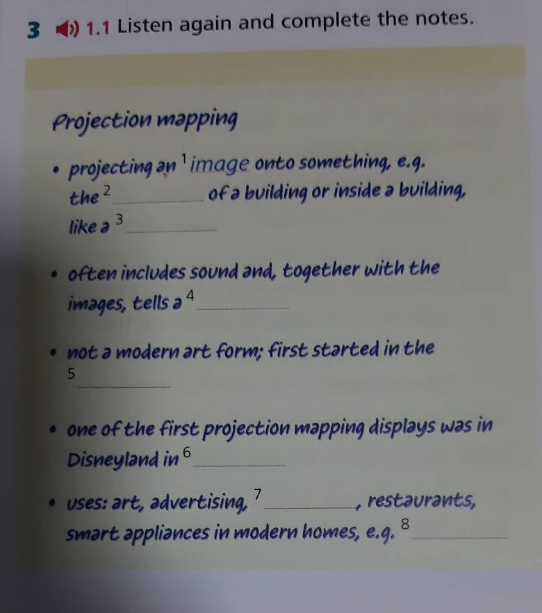 3 1.1 Listen again and complete the notes. 
Projection mapping 
projecting 2n ' image onto something, e.g.
the^2 _ of a building or inside a building, 
like a^3 _ 
often includes sound and, together with the 
images, tells a^4 _ 
not a modern art form; first started in the 
_ 
5 
one of the first projection mapping displays was in 
Disneyland in 6 _ 
uses: art, advertising, 7 _ , restaurants, 
smart appliances in modern homes, e.g. 8_