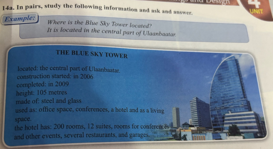 a Design 
14a. In pairs, study the following information and ask and answer. 
UNIT 
Example: 
Where is the Blue Sky Tower located? 
It is located in the central part of Ulaanbaatar. 
THE BLUE SKY TOWER 
located: the central part of Ulaanbaatar. 
construction started: in 2006 
completed: in 2009 
height: 105 metres
made of: steel and glass 
used as: office space, conferences, a hotel and as a living 
space. 
the hotel has: 200 rooms, 12 suites, rooms for conferences 
and other events, several restaurants, and garages.