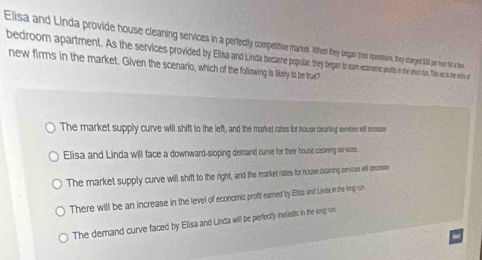 Elisa and Linda provide house cleaning services in a perfecty cope ations. they carged $00 por hour fir a ta
bedroom apartment. As the services provided y Eisa and profils in th srds. Ths as to the ntry of
new firms in the market. Given the scenario, which of the following is likery to be true?
The market supply curve will shift to the left, and the market rates for house clearting services will increase
Elisa and Linda will face a downward-sloping demand curve for their house ceaning services.
The market supply curve will shift to the right, and the market rates for house clearing services will decrease
There will be an increase in the level of economic profit eamed by Elisa and Linda in the long run
The demand curve faced by Elisa and Linda will be perfectly inefastic in the long run