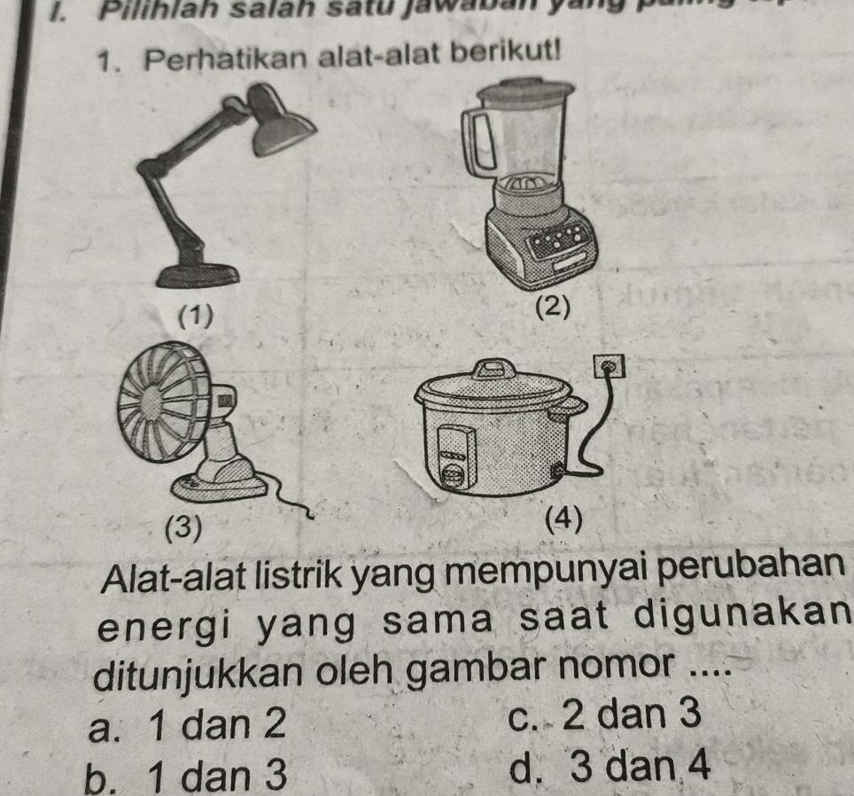 Pilihlah salah satu jawaban yan
1. Perhatikan alat-alat berikut!
(1) (2)
(4)
Alat-alat listrik yang mempunyai perubahan
energi yang sama saat digunakan 
ditunjukkan oleh gambar nomor ....
a. 1 dan 2 c. 2 dan 3
b. 1 dan 3 d. 3 dan 4