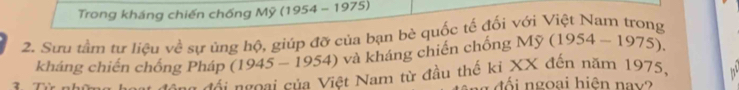 Trong kháng chiến chống Mỹ (1954 - 1975) 
2. Sưu tầm tư liêu về sự ủng bộ, giúp đỡ của bạn bè quốc tế đối với Việt Nam trong
(1945-1954) và kháng chiến chống My(1954-1975). 
kháng chiến chống Pháp == đái ngoại của Việt Nam từ đầu thế kỉ XX đến năm 1975, 
đổi ngoại hiện nay?