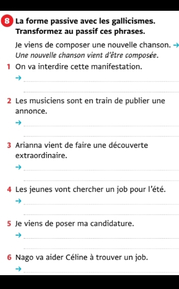 La forme passive avec les gallicismes. 
Transformez au passif ces phrases. 
Je viens de composer une nouvelle chanson. → 
Une nouvelle chanson vient d'être composée. 
1 On va interdire cette manifestation. 
_ 
_ 
2 Les musiciens sont en train de publier une 
annonce. 
_ 
_ 
3 Arianna vient de faire une découverte 
extraordinaire. 
_ 
_ 
4 Les jeunes vont chercher un job pour l'été. 
_ 
_ 
5 Je viens de poser ma candidature. 
_ 
_ 
6 Nago va aider Céline à trouver un job. 
_ 
_