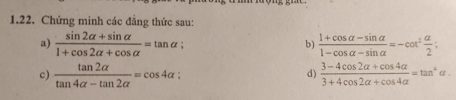 Chứng minh các đẳng thức sau: 
a)  (sin 2alpha +sin alpha )/1+cos 2alpha +cos alpha  =tan alpha  (1+cos alpha -sin alpha )/1-cos alpha -sin alpha  =-cot^2 alpha /2 ; 
b) 
c)  tan 2alpha /tan 4alpha -tan 2alpha  =cos 4alpha; d)  (3-4cos 2alpha +cos 4alpha )/3+4cos 2alpha +cos 4alpha  =tan^4alpha.