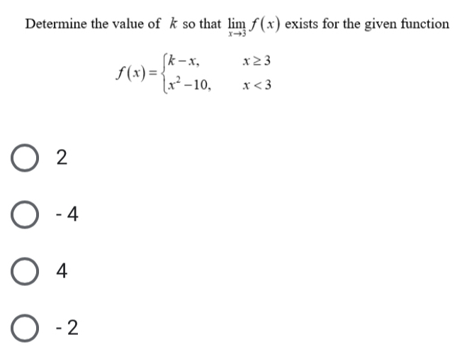 Determine the value of kso that limlimits _xto 3f(x) exists for the given function
f(x)=beginarrayl k-x,x≥ 3 x^2-10,x<3endarray.
2
- 4
4
- 2