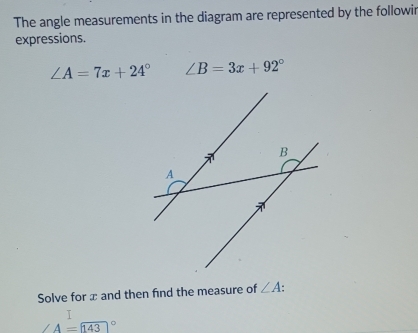 The angle measurements in the diagram are represented by the followir 
expressions.
∠ A=7x+24° ∠ B=3x+92°
Solve for æ and then find the measure of ∠ A.
A=143°