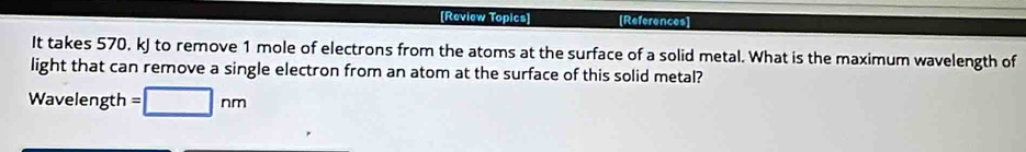 [Review Topics] [References] 
It takes 570, kJ to remove 1 mole of electrons from the atoms at the surface of a solid metal. What is the maximum wavelength of 
light that can remove a single electron from an atom at the surface of this solid metal? 
Wavelength =□ nm