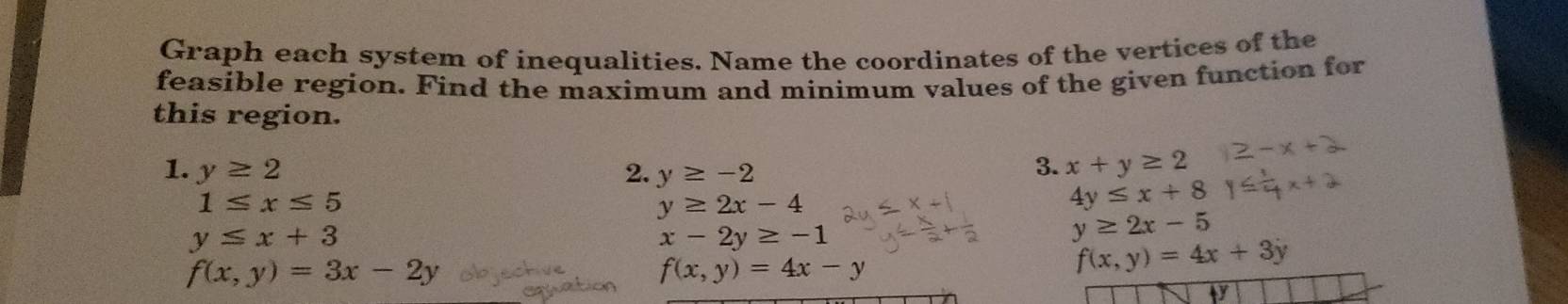 Graph each system of inequalities. Name the coordinates of the vertices of the 
feasible region. Find the maximum and minimum values of the given function for 
this region. 
1. y≥ 2 2. y≥ -2
3. x+y≥ 2
1≤ x≤ 5
y≥ 2x-4
4y≤ x+8
y≤ x+3
x-2y≥ -1
y≥ 2x-5
f(x,y)=3x-2y
f(x,y)=4x-y
f(x,y)=4x+3y