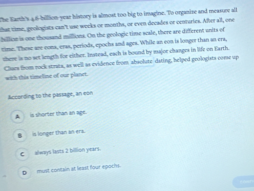 The Earth's 4,6-billion-year history is almost too big to imagine. To organize and measure all
that time, geologists can't use weeks or months, or even decades or centuries. After all, one
billlion is one thousand millions. On the geologic time scale, there are different units of
time. These are cons, eras, periods, epochs and ages. While an eon is longer than an era,
there is no set length for either. Instead, each is bound by major changes in life on Earth.
Clars from rock strata, as well as evidence from absolute dating, helped geologists come up
with this timeline of our planet.
According to the passage, an eon
A is shorter than an age.
B is longer than an era.
C always lasts 2 billion years.
D must contain at least four epochs.
conn