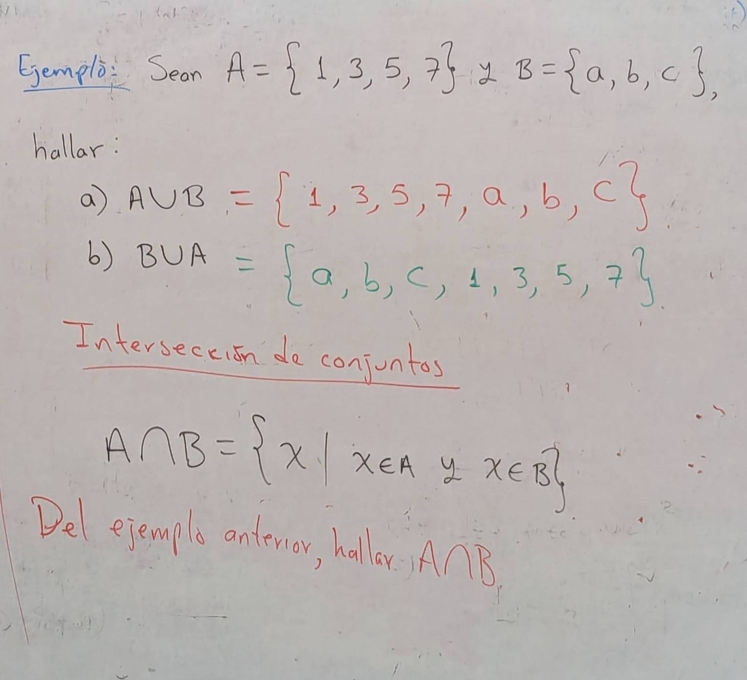 Ejemplo: Sean A= 1,3,5,7 y B= a,b,c , 
hallar: 
a A∪ B= 1,3,5,7,a,b,c
6) B∪ A= a,b,c,1,3,5,7
Interseceion de conjuntos
A∩ B= x|x∈ Ayx∈ B
Del ejemple onterior, halloy AnB