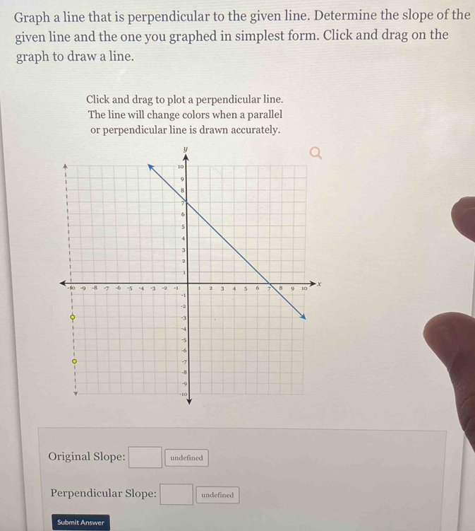 Graph a line that is perpendicular to the given line. Determine the slope of the 
given line and the one you graphed in simplest form. Click and drag on the 
graph to draw a line. 
Click and drag to plot a perpendicular line. 
The line will change colors when a parallel 
or perpendicular line is drawn accurately. 
Original Slope: □ undefined 
Perpendicular Slope: □ undefined 
Submit Answer