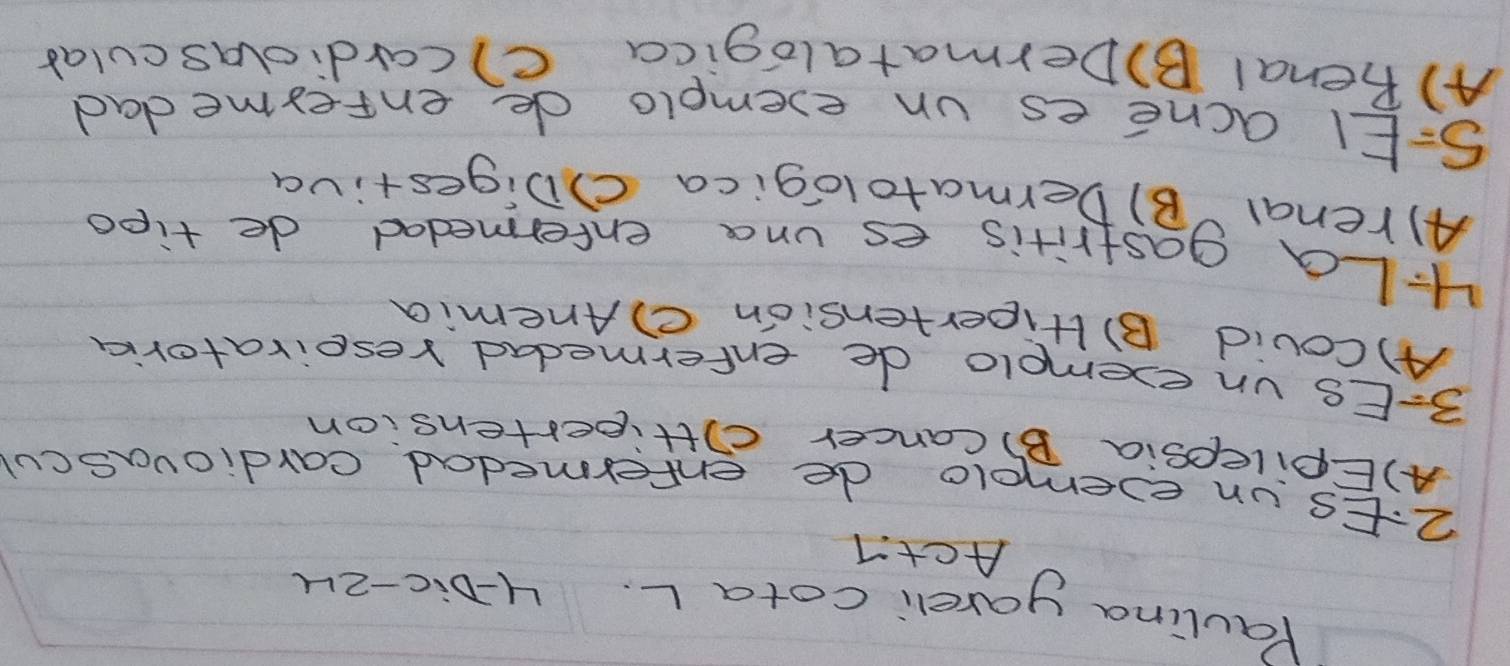 Paulina yareli cotaL. H-Dic-2u
Act
2:Es un evemmolo de enfermedad cardiovascul
A)Epilepsia B) Cancer cittipestension
3=ES un exemolo de enfermedad reseivatoria
A)Couid B) Hipertension ②Anemia
4La gastritis es una entermedad de tipd
A)renal B) Dermatologica ()Digestiva
S=El acne es un exemplo de enterme dad
A) penal B)Dermatalogica c) cardiolascular