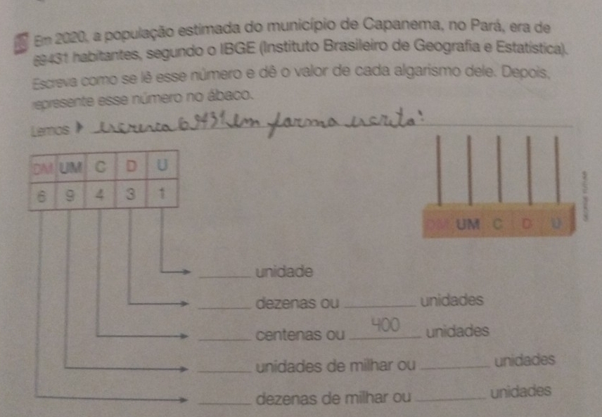 Em 2020, a população estimada do município de Capanema, no Pará, era de
§9431 habitantes, segundo o IBGE (Instituto Brasileiro de Geografia e Estatística). 
Escreva como se lê esse número e dê o valor de cada algarismo dele. Depois, 
represente esse número no ábaco. 
Lemos 
UM C D u 
_unidade 
_dezenas ou _unidades 
_centenas ou_ 400
unidades 
_unidades de milhar ou _unidades 
_dezenas de milhar ou _unidades