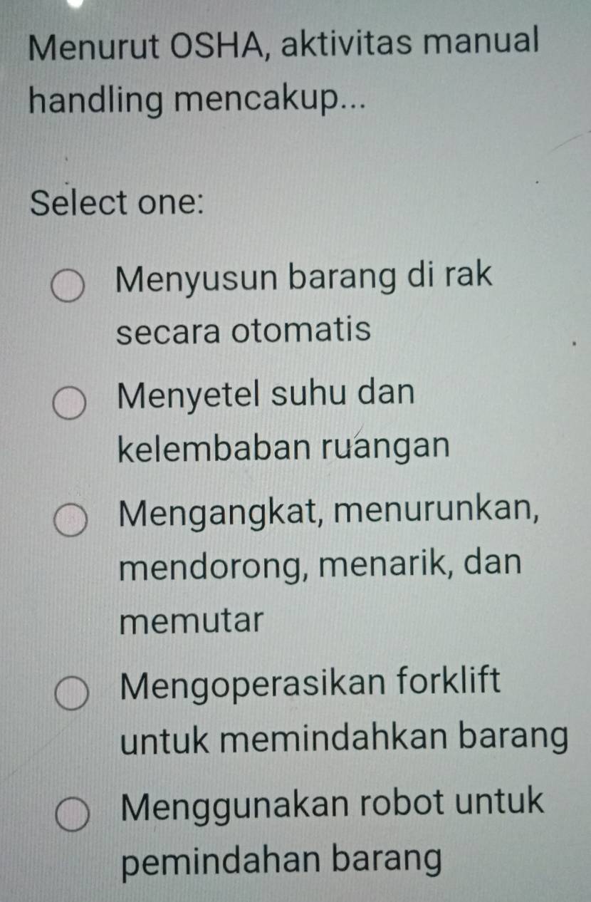 Menurut OSHA, aktivitas manual
handling mencakup...
Select one:
Menyusun barang di rak
secara otomatis
Menyetel suhu dan
kelembaban ruangan
Mengangkat, menurunkan,
mendorong, menarik, dan
memutar
Mengoperasikan forklift
untuk memindahkan barang
Menggunakan robot untuk
pemindahan barang