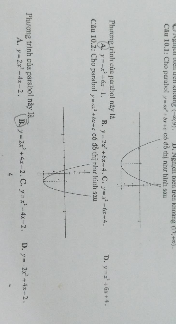 Nghịch biên trên khoảng (-∈fty ,9). D. Nghịch biên trên khoàng (17;+∈fty ). 
Câu 10.1: Cho parabol y=ax^2+bx+c có đồ thị như hình sau
Phương trình của parabol này là
D.
A. y=-x^2+6x-1. B. y=2x^2+6x+4. C. y=x^2-6x+4. y=x^2+6x+4. 
Câu 10.2: Cho parabol y=ax^2+bx+c có đồ thị như hình sau
Phương trình của parabol này là
A. y=2x^2-4x-2. B. y=2x^2+4x-2. C. y=x^2-4x-2. D. y=-2x^2+4x-2. 
4