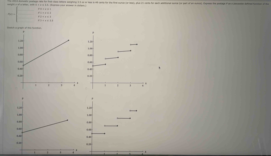weight x of a letter, with The 2014 domestic postage rate for first-class letters weighing 3.5 oz or less is 49 cents for the first ounce (or less), plus 21 cents for each additional ounce (or part of an ounce). Express the postage P as a piecewise defined function of the 
(Express your answer in dollars.)
0
1
P(x)= frac  2
3
Sketch a graph of this function.
x