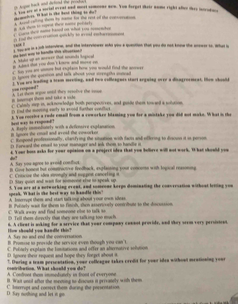 D Argue back and defend the produc
5. You are at a social event and meet someone new. You forget their name right after they introdace
themselves. What is the best thing to do?
A Avoid calling them by name for the rest of the conversation
B Ask them to repeat their name politely
C Guess their name based on what you remember
D. End the conversation quickly to avoid embarrassment
TASK 2
1. You are in a job interview, and the interviewer asks you a question that you do not know the answer to. What is
the best way to bandle this situation?
A Make up an answer that sounds logical
B Adm't that you don't know and move on
C. Say you are unsure but explain how you would find the answer
D. Ignore the question and talk about your strengths instead
2. You are leading a team meeting, and two colleagues start arguing over a disagreement. How should
you respond?
A. Let them argue until they resolve the issue
B. Interrupt them and take a side
C. Calmly step in, acknowledge both perspectives, and guide them toward a solution
D. End the meeting early to avoid further conflict
3. You receive a rude email from a coworker blaming you for a mistake you did not make. What is the
best way to respond?
A Reply immediately with a defensive explanation
B. Ignore the email and avoid the coworker.
C. Respond professionally, clarifying the situation with facts and offering to discuss it in person.
D. Forward the email to your manager and ask them to handle it
4. Your boss asks for your opinion on a project idea that you believe will not work. What should you
do?
A. Say you agree to avoid conflict.
B. Give honest but constructive feedback, explaining your concerns with logical reasoning
C. Criticize the idea strongly and suggest canceling it
D. Stay quiet and wait for someone else to speak up.
5. You are at a networking event, and someone keeps dominating the conversation without letting you
speak. What is the best way to handle this?
A. Interrupt them and start talking about your own ideas.
B. Politely wait for them to finish, then assertively contribute to the discussion
C. Walk away and find someone else to talk to
D. Tell them directly that they are talking too much.
6. A client is asking for a service that your company cannot provide, and they seem very persistent.
How should you handle this?
A. Say no and end the conversation.
B. Promise to provide the service even though you can’t.
C. Politely explain the limitations and offer an alternative solution
D. Ignore their request and hope they forget about it.
7. During a team presentation, your colleague takes credit for your idea without mentioning your
contribution. What should you do?
A. Confront them immediately in front of everyone
B. Wait until after the meeting to discuss it privately with them.
C. Interrupt and correct them during the presentation.
D. Say nothing and let it go.