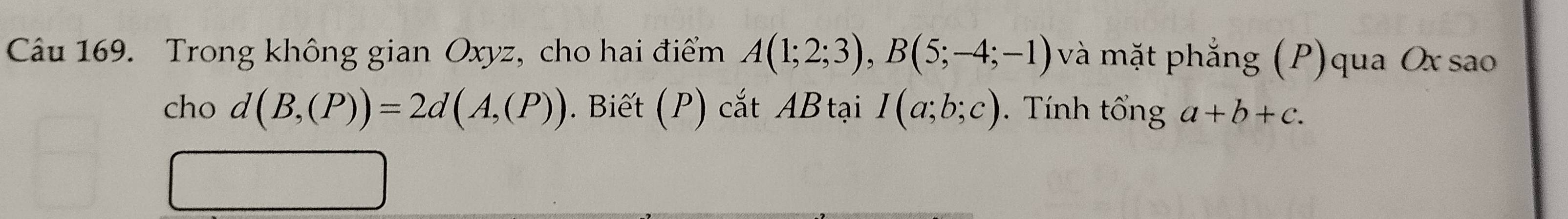 Trong không gian Oxyz, cho hai điểm A(1;2;3), B(5;-4;-1) và mặt phẳng (P)qua Oxsao 
cho d(B,(P))=2d(A,(P)). Biết (P) cắt ABtại I(a;b;c). Tính tổng a+b+c.