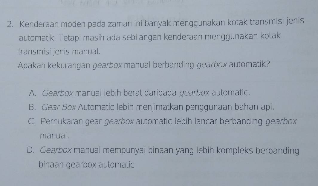 Kenderaan moden pada zaman ini banyak menggunakan kotak transmisi jenis
automatik. Tetapi masih ada sebilangan kenderaan menggunakan kotak
transmisi jenis manual.
Apakah kekurangan gearbox manual berbanding gearbox automatik?
A. Gearbox manual lebih berat daripada gearbox automatic.
B. Gear Box Automatic lebih menjimatkan penggunaan bahan api.
C. Pernukaran gear gearbox automatic lebih lancar berbanding gearbox
manual.
D. Gearbox manual mempunyai binaan yang lebih kompleks berbanding
binaan gearbox automatic