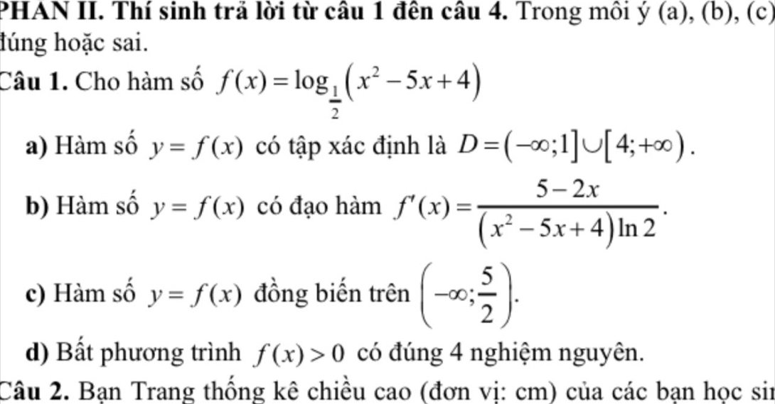 PHAN II. Thí sinh trả lời từ câu 1 đên câu 4. Trong môi y(a),(b), (c) 
lúng hoặc sai. 
Câu 1. Cho hàm số f(x)=log _ 1/2 (x^2-5x+4)
a) Hàm số y=f(x) có tập xác định là D=(-∈fty ;1]∪ [4;+∈fty ). 
b) Hàm số y=f(x) có đạo hàm f'(x)= (5-2x)/(x^2-5x+4)ln 2 . 
c) Hàm số y=f(x) đồng biến trên (-∈fty ; 5/2 ). 
d) Bất phương trình f(x)>0 có đúng 4 nghiệm nguyên. 
Câu 2. Bạn Trang thống kê chiều cao (đơn vị: cm) của các bạn học sir