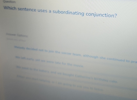 Question
Which sentence uses a subordinating conjunction?
Answer Oiptions
leed se of tee
Meledy decided not to join the soccer team, although she continued to pra
We ih early, yet we were late for the movie.
We was to the bakery, and we bought Catherine's birthday cake,
I oher you sart twlping, or I am going to ask you to teave